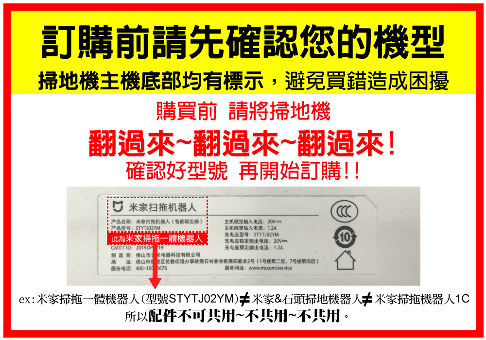 訂購前請先確認您的機型掃地機主機底部均有標示,避免買錯造成困擾購買前 請將掃地機翻過來~翻過來~翻過來!確認好型號 再開始訂購!! 米家扫机器人产品名称:米家扫拖机器人(智能吸尘器)产品型号:STYTJ02YM此為米家掃拖一體機器人CMIIT ID: 19主机额定输入电压:主机额定输入电流:1.2A充电座型号:STYTJ02YM充电座额定输出电压:20V充电座额定输出电流:1.2A制造商:佛山电器科技有限公司地址:佛山市伦教街道办事处村委会新四路北2号(1号楼第二层、7号楼第四层)服务电话:400-10005678服务网址:www.mi.com/service10ex:米家掃拖一體機器人(型號STYTJ02YM) 米家&石頭掃地機器人 米家掃拖機器人1C所以配件不可共用~不共用~不共用。